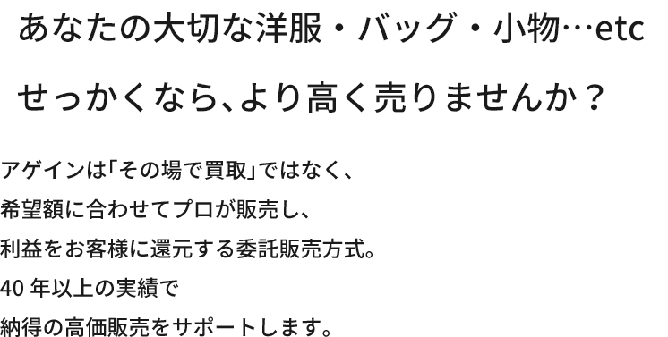 あなたの大切な洋服・バッグ・小物…etcせっかくなら、より高く売りませんか？アゲインは「その場で買取」ではなく、希望額に合わせてプロが販売し、利益をお客様に還元する委託販売方式。40年以上の実績で納得の高価販売をサポートします。